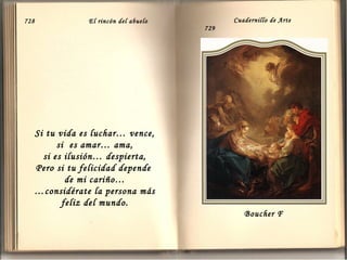 728

El rincón del abuelo

Cuadernillo de Arte
729

Si tu vida es luchar… vence,
si es amar… ama,
si es ilusión… despierta,
Pero si tu felicidad depende
de mi cariño…
…considérate la persona más
feliz del mundo.
Boucher F

 