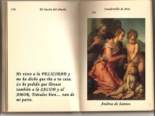 736

El rincón del abuelo

He visto a la FELICIDAD y
me ha dicho que iba a tu casa.
Le he pedido que llevase
también a la SALUD y al
AMOR. Trátalos bien… van de
mi parte.

Cuadernillo de Arte
737

Andrea de Santos

 