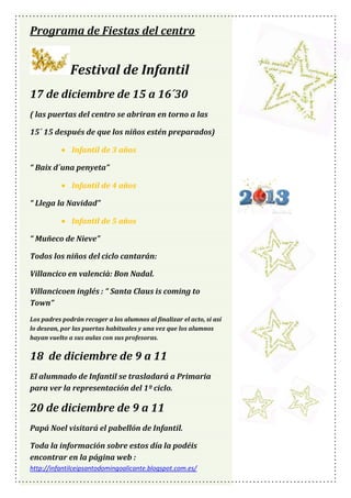 Programa de Fiestas del centro

Festival de Infantil
17 de diciembre de 15 a 16´30
( las puertas del centro se abriran en torno a las
15´ 15 después de que los niños estén preparados)
Infantil de 3 años
“ Baix d´una penyeta”
Infantil de 4 años
“ Llega la Navidad”
Infantil de 5 años
“ Muñeco de Nieve”
Todos los niños del ciclo cantarán:
Villancico en valencià: Bon Nadal.
Villancicoen inglés : “ Santa Claus is coming to
Town”
Los padres podrán recoger a los alumnos al finalizar el acto, si así
lo desean, por las puertas habituales y una vez que los alumnos
hayan vuelto a sus aulas con sus profesoras.

18 de diciembre de 9 a 11
El alumnado de Infantil se trasladará a Primaria
para ver la representación del 1º ciclo.

20 de diciembre de 9 a 11
Papá Noel visitará el pabellón de Infantil.
Toda la información sobre estos día la podéis
encontrar en la página web :
http://infantilceipsantodomingoalicante.blogspot.com.es/

 