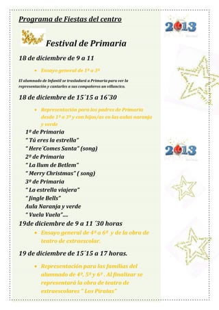 Programa de Fiestas del centro

Festival de Primaria
18 de diciembre de 9 a 11
Ensayo general de 1º a 3º
El alumnado de Infantil se trasladará a Primaria para ver la
representación y cantarles a sus compañeros un villancico.

18 de diciembre de 15´15 a 16´30
Representación para los padres de Primaria
desde 1º a 3º y con hijos/as en las aulas naranja
y verde

1º de Primaria
“ Tú eres la estrella”
“ Here´Comes Santa” (song)
2º de Primaria
“ La llum de Betlem”
“ Merry Christmas” ( song)
3º de Primaria
“ La estrella viajera”
“ Jingle Bells”
Aula Naranja y verde
“ Vuela Vuela”….

19de diciembre de 9 a 11 ´30 horas
Ensayo general de 4º a 6º y de la obra de
teatro de extraescolar.

19 de diciembre de 15´15 a 17 horas.
Representación para las familias del
alumnado de 4º, 5º y 6º . Al finalizar se
representará la obra de teatro de
extraescolares “ Los Piratas”

 