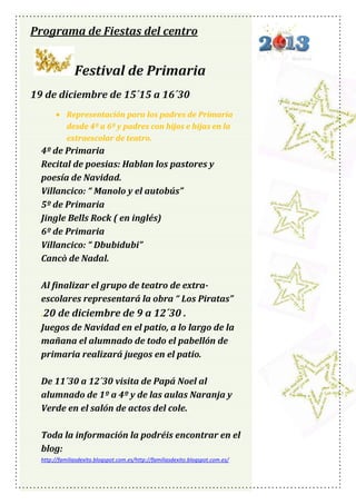Programa de Fiestas del centro

Festival de Primaria
19 de diciembre de 15´15 a 16´30
Representación para los padres de Primaria
desde 4º a 6º y padres con hijos e hijas en la
extraescolar de teatro.

4º de Primaria
Recital de poesias: Hablan los pastores y
poesía de Navidad.
Villancico: “ Manolo y el autobús”
5º de Primaria
Jingle Bells Rock ( en inglés)
6º de Primaria
Villancico: “ Dbubidubi”
Cancò de Nadal.
Al finalizar el grupo de teatro de extraescolares representará la obra “ Los Piratas”
.20 de diciembre de 9 a 12´30 .
Juegos de Navidad en el patio, a lo largo de la
mañana el alumnado de todo el pabellón de
primaria realizará juegos en el patio.
De 11´30 a 12´30 visita de Papá Noel al
alumnado de 1º a 4º y de las aulas Naranja y
Verde en el salón de actos del cole.
Toda la información la podréis encontrar en el
blog:
http://familiasdexito.blogspot.com.es/http://familiasdexito.blogspot.com.es/

 