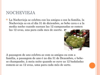 NOCHEVIEJA


La Nochevieja se celebra con los amigos o con la familia, la
Nochevieja es en el día 31 de diciembre, se bebe cava e a la
media noche cuando suenan las 12 campanadas se comen
las 12 uvas, una para cada mes de suerte.

A passagem de ano celebra-se com os amigos ou com a
família, a passagem de ano é no dia 31 de Dezembro, e bebese champanhe, à meia noite quando se ouve as 12 badaladas
comem-se as 12 uvas, uma para cada mês de sorte.

 