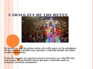 CABALGATA DE LOS REYES

Es un día en que los niños salen a la calle para ver la cabalgata
de los reyes. Un desfile muy grande y colorido donde los niños
reciben caramelos .
É um dia em que as crianças saem à rua para ver o desfile dos
reis magos. É um desfile muito grande e colorido onde as
crianças recebem caramelos.

 