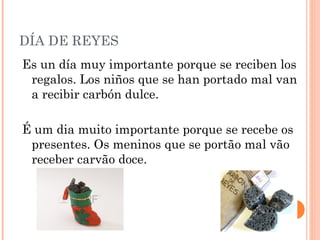 DÍA DE REYES
Es un día muy importante porque se reciben los
regalos. Los niños que se han portado mal van
a recibir carbón dulce.
É um dia muito importante porque se recebe os
presentes. Os meninos que se portão mal vão
receber carvão doce.

 