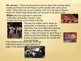5th January – There are processions all over Spain this evening where
 sweets are thrown from the floats to all the people who come out to
 watch. Every town has its own variation such as in the Sierra Nevada
 where the Three Kings (Wise Men) can be seen to ski down to the
 village.
  Big parades are organized in which the
  Three Men participate in person, even
  though they have a lot of work to do that
  night.              This day the children leave shoes on
                      windowsills or balconies or under the
                      Christmas Tree to be filled with presents.
                      Gifts are often left by children for the
                      Kings, a class of Cognac for each King, a
                      satsuma and some walnuts. Sometimes a
                      bucket of water is left for the camels that
                      bring the Kings!
If the children have been bad, the Kings
might leave pieces of coal made out of
sugar in the presents!
 