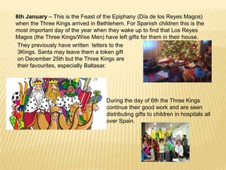 6th January – This is the Feast of the Epiphany (Día de los Reyes Magos)
when the Three Kings arrived in Bethlehem. For Spanish children this is the
most important day of the year when they wake up to find that Los Reyes
Magos (the Three Kings/Wise Men) have left gifts for them in their house.
 They previously have written letters to the
 3Kings. Santa may leave them a token gift
 on December 25th but the Three Kings are
 their favourites, especially Baltasar.




                                    During the day of 6th the Three Kings
                                    continue their good work and are seen
                                    distributing gifts to children in hospitals all
                                    over Spain.
 