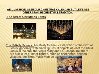 WE JUST HAVE SEEN OUR CHRISTMAS CALENDAR BUT LET’S SEE
          OTHER SPANISH CHRISTMAS TRADITION:
The street Christmas lights




The Nativity Scenes: A Nativity Scene is a depiction of the birth of
  Jesus, generally with small figures. It depicts at least the Child
  Jesus in the crib, the Virgin Mary and St. Joseph, but there
  are also a lot of other figures, such as shepherds, sheeps,
  villagers, the Three Wise Men on camels….
 