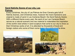 Sand Nativity Scene of our city, Las
Palmas
 Every Christmas, the city of Las Palmas de Gran Canaria gets full of
 Nativity Scenes, and Christmas trees, however the most impressive and
 original is made of sand in Las Canteras Beach: the Sand Nativity Scene.
 With a different theme every year, the sand of our Las Canteras Beach
 serves as a natural scenario and raw material to materialise the inspiration
 of the world’s best artists in sand sculpture that come to our city to show us
 their Christmas works of art. It is attended by thousands of local and
 foreign visitors who some of them come to our city just to see the show.
 