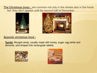 The Christmas trees : are common not only in the streets also in the home
  but they don’t appear until the second half of December.




Spanish christmas food :
 Turrón. Nougat candy, usually made with honey, sugar, egg white and
 almonds, and shaped into rectangular tablets.
 