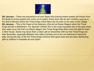 5th January – There are processions all over Spain this evening where sweets are thrown from
the floats to all the people who come out to watch. Every town has its own variation such as in
the Sierra Nevada where the Three Kings (Wise Men) can be seen to ski down to the village.
6th January – This is the Feast of the Epiphany (Día de los Reyes Magos) when the Three
Kings arrived in Bethlehem. For Spanish children this is the most important day of the year when
they wake up to find that Los Reyes Magos (the Three Kings/Wise Men) have left gifts for them
in their house. Santa may leave them a token gift on December 25th but the Three Kings are
their favourites, especially Baltasar who rides a donkey and is the one believed to leave the
gifts. During the day of 6th the Three Kings continue their good work and are seen distributing
gifts to children in hospitals all over Spain.
 
