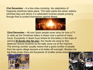 21st December – In a few cities including the celebration of
Hogueras (bonfires) takes place. This date marks the winter solstice
(shortest day) and where it is celebrated involves people jumping
through fires to protect themselves against illness.




22nd December – All over Spain people never stray far from a TV
or radio as the Christmas lottery is drawn over a period of many
hours. Everybody in Spain buys tickets for this lottery in the hope of
winning El Gordo (the fat one), the results are sang by San
Ildefonso School students as the balls come out of the machine.
The winning number usually means that a good number of people
from the same village become a lot better off overnight. Besides the
big three prizes there are thousands of smaller prizes shared by
people all over Spain.
 