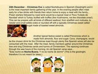 24th December – Christmas Eve is called Nochebuena in Spanish (Goodnight) and it
is the most important family gathering of the year. In the evening people often meet
early for a few drinks with friends then return home to enjoy a meal with the family...
Prawn starters followed by roast lamb would be a typical meal or Pavo Trufado de
Navidad' which is Turkey stuffed with truffles (the mushrooms, not the chocolate ones!).
This can be prepare with all kinds of different seafood, from shellfish and mollusks, to
lobster and small edible crabs or rounded off with a typically Christmas sweet called
turrón which is a nougat made of toasted sweet almonds.



                           Another typical festive sweet is called Polvorones which is
                           made from almonds, flour and sugar. Cava, champagne, would
be the chosen drink for the Christmas toast though plenty fine Spanish wines will also be
consumed with the meal. After the meal, family members gather around the Christmas
tree and sing Christmas carols and hymns of Christendom. The rejoicing continues
through the wee hours of the morning. An old Spanish verse says...
"Esta noche es Noche-Buena, Y no es noche de dormir" (This is the goodnight,
therefore it is not meant for sleep.)
 