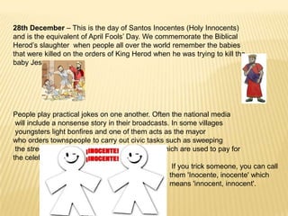 28th December – This is the day of Santos Inocentes (Holy Innocents)
and is the equivalent of April Fools’ Day. We commemorate the Biblical
Herod’s slaughter when people all over the world remember the babies
that were killed on the orders of King Herod when he was trying to kill the
baby Jesus.




People play practical jokes on one another. Often the national media
 will include a nonsense story in their broadcasts. In some villages
 youngsters light bonfires and one of them acts as the mayor
who orders townspeople to carry out civic tasks such as sweeping
 the streets. Refusal to comply results in fines which are used to pay for
the celebration.
                                                    If you trick someone, you can call
                                                   them 'Inocente, inocente' which
                                                   means 'innocent, innocent'.
 