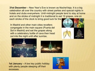 31st December – New Year’s Eve is known as NocheVieja. It is a big
celebration all over the country with street parties and special nights in
hotels and clubs everywhere. Until midnight people tend to stay at home
and on the stroke of midnight it is traditional to eat 12 grapes, one on
each stroke of the clock to bring good luck for the new year.

 In Madrid and other main cities revellers
 congregate in the main square (Puerta del
 Sol in Madrid) and eat the grapes along
 with a celebratory bottle of cava then head
 out into the night until after sunrise.




1st January – A low key public holiday
with plenty people sleeping off their
excesses.
 