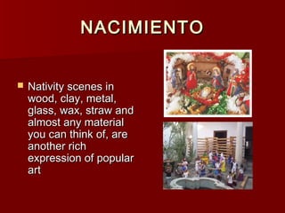 NACIMIENTO


   Nativity scenes in
    wood, clay, metal,
    glass, wax, straw and
    almost any material
    you can think of, are
    another rich
    expression of popular
    art
 