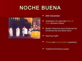 NOCHE BUENA
         24th December

         Celebration of a late-night Misa de
          Gallo (Rooster's Mass)

         Modern influences have introduced the
          Christmas tree and Santa Claus

         Opening of gifts


         Piñatas and luces de Belen (sparklers)


         Traditional Christmas supper
 