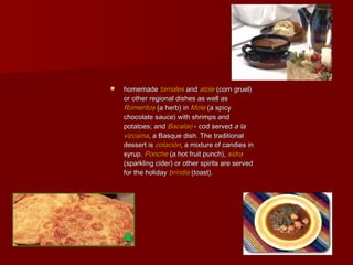    homemade tamales and atole (corn gruel)
    or other regional dishes as well as
    Romeritos (a herb) in Mole (a spicy
    chocolate sauce) with shrimps and
    potatoes; and Bacalao - cod served a la
    vizcaina, a Basque dish. The traditional
    dessert is colación, a mixture of candies in
    syrup. Ponche (a hot fruit punch), sidra
    (sparkling cider) or other spirits are served
    for the holiday brindis (toast).
 