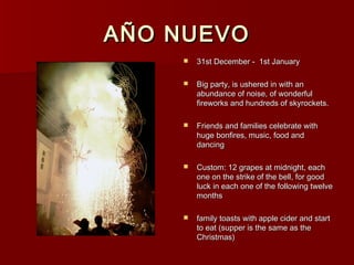 AÑO NUEVO
       31st December - 1st January

       Big party, is ushered in with an
        abundance of noise, of wonderful
        fireworks and hundreds of skyrockets.

       Friends and families celebrate with
        huge bonfires, music, food and
        dancing

       Custom: 12 grapes at midnight, each
        one on the strike of the bell, for good
        luck in each one of the following twelve
        months

       family toasts with apple cider and start
        to eat (supper is the same as the
        Christmas)
 