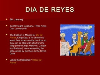 DIA DE REYES
   6th January

   Twelfth Night, Epiphany, Three Kings
    Day, January 6th

   The tradition in Mexico for Dia de
    Reyes, Kings Day, is for children to
    leave their shoes outside the door so
    they can be filled with gifts from the
    Magi (Three Kings: Melchior, Gaspar
    and Baltazar), commemorating the
    gifts carried by the them to the Christ
    Child

   Eating the traditional: “Rosca de
    Reyes”
 