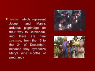    fiestas, which represent
    Joseph     and    Mary's
    arduous pilgrimage on
    their way to Bethlehem,
    and there are nine
    posadas, from the 16 to
    the 24 of December,
    because they symbolize
    Mary's nine months of
    pregnancy
 