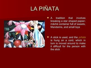 LA PIÑATA
        A tradition that involves
         breaking a star shaped papier-
         mâché container full of sweets,
         Mandarins, and small toys


        A stick is used, and the piñata
         is hung on a cord, which in
         turn is moved around to make
         it difficult for the person with
         the stick
 
