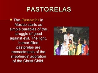 PASTORELAS
 The Pastorelas in
   Mexico starts as
simple parables of the
   struggle of good
against evil. The light,
      humor-filled
    pastorelas are
 reenactments of the
shepherds' adoration
  of the Christ Child
 