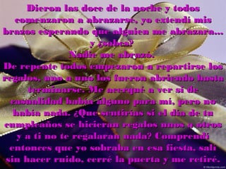 Dieron las doce de la noche y todos
   comenzaron a abrazarse, yo extendí mis
brazos esperando que alguien me abrazara...
                    y ¿sabes?
                Nadie me abrazó.
De repente todos empezaron a repartirse los
regalos, uno a uno los fueron abriendo hasta
      terminarse. Me acerqué a ver si de
  casualidad había alguno para mí, pero no
   había nada. ¿Que sentirías si el día de tu
cumpleaños se hicieran regalos unos a otros
    y a ti no te regalaran nada? Comprendí
  entonces que yo sobraba en esa fiesta, salí
 sin hacer ruido, cerré la puerta y me retiré.
 