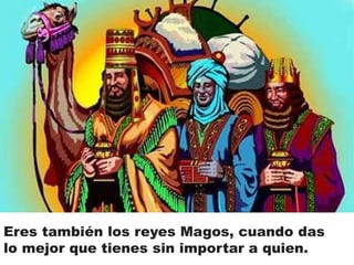 Eres también los reyes Magos, cuando das 
lo mejor que tienes sin importar a quien. 
 