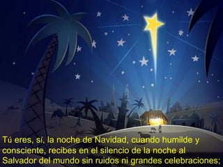 Tú eres, sí, la noche de Navidad, cuando humilde y 
consciente, recibes en el silencio de la noche al 
Salvador del mundo sin ruidos ni grandes celebraciones; 
 