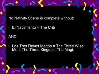 No Nativity Scene is complete without: El Nacimiento = The Crib AND Los Tres Reyes Magos = The Three Wise Men, The Three Kings, or The Magi. 