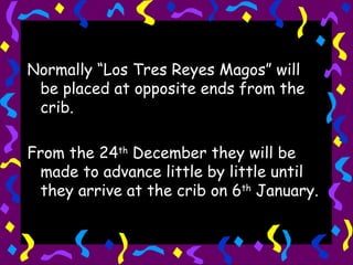 Normally “Los Tres Reyes Magos” will be placed at opposite ends from the crib. From the 24 th  December they will be made to advance little by little until they arrive at the crib on 6 th  January. 