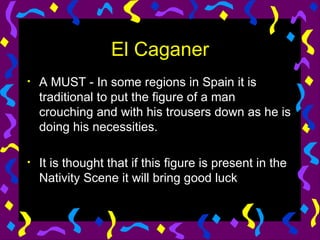 El Caganer A MUST - In some regions in Spain it is traditional to put the figure of a man crouching and with his trousers down as he is doing his necessities. It is thought that if this figure is present in the Nativity Scene it will bring good luck 