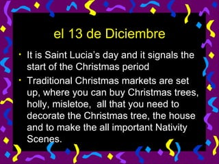 el 13 de Diciembre It is Saint Lucia’s day and it signals the start of the Christmas period Traditional Christmas markets are set up, where you can buy Christmas trees, holly, misletoe,  all that you need to decorate the Christmas tree, the house and to make the all important Nativity Scenes. 
