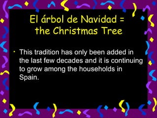 El árbol de Navidad =  the Christmas Tree This tradition has only been added in the last few decades and it is continuing to grow among the households in Spain. 