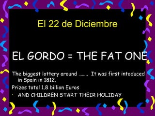 El 22 de Diciembre EL GORDO = THE FAT ONE The biggest lottery around ……..  It was first intoduced in Spain in 1812. Prizes total 1.8 billion Euros AND CHILDREN START THEIR HOLIDAY 