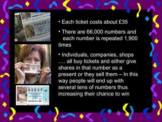 Each ticket costs about £35 There are 66,000 numbers and  each number is repeated 1,900 times Individuals, companies, shops …. all buy tickets and either give shares in that number as a present or they sell them – In this way people will end up with several tens of numbers thus increasing their chance to win 