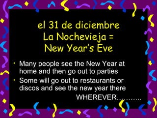 el 31 de diciembre La Nochevieja = New Year’s Eve Many people see the New Year at home and then go out to parties Some will go out to restaurants or discos and see the new year there WHEREVER……….. 
