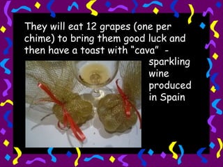 They will eat 12 grapes (one per chime) to bring them good luck and then have a toast with “cava”  -  sparkling wine produced in Spain 