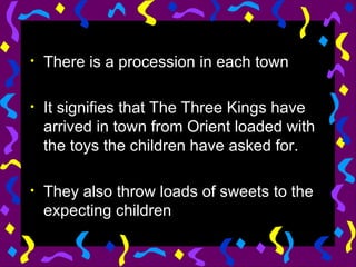 There is a procession in each town It signifies that The Three Kings have arrived in town from Orient loaded with the toys the children have asked for.  They also throw loads of sweets to the expecting children 