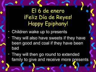 El 6 de enero ¡Feliz Día de Reyes! Happy Epiphany! Children wake up to presents They will also have sweets if they have been good and coal if they have been bad They will then go round to extended family to give and receive more presents 