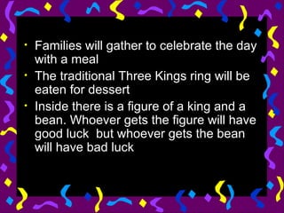 Families will gather to celebrate the day with a meal The traditional Three Kings ring will be eaten for dessert Inside there is a figure of a king and a bean. Whoever gets the figure will have good luck  but whoever gets the bean will have bad luck 