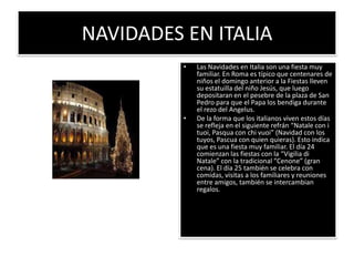 NAVIDADES EN ITALIALas Navidades en Italia son una fiesta muy familiar. En Roma es típico que centenares de niños el domingo anterior a la Fiestas lleven su estatuilla del niño Jesús, que luego depositaran en el pesebre de la plaza de San Pedro para que el Papa los bendiga durante el rezo del Angelus. De la forma que los italianos viven estos días se refleja en el siguiente refrán “Natale con i tuoi, Pasqua con chivuoi” (Navidad con los tuyos, Pascua con quien quieras). Esto indica que es una fiesta muy familiar. El día 24 comienzan las fiestas con la “Vigilia di Natale” con la tradicional “Cenone” (gran cena). El día 25 también se celebra con comidas, visitas a los familiares y reuniones entre amigos, también se intercambian regalos. 