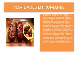 NAVIDADES EN RUMANIAAntes de todo ,las madres suelen  preparar COZONAC una clase de panee toné ,o algo así ,que es un pan dulce ,relleno de crema de chocolate y nueces ,y al los niños  esperaban con impaciencia que lo saque del horno para probarlo caliente. Lo hace en un horno a fuego de leña Después preparan  la comida ,que como aquí ,ha de ser especial ,ya que toda la familia se reúnen de navidad en las casas. Pasteles caseros y preparados específicos de carne de cerdo que se mata una semana antes de navidad ,en una clase de ritual muy antiguo ,una tradición que se ha guardado durante siglos. Y la noche antes de navidades ,todos los niños del pueblo van a todas las casas del pueblo a cantar villancicos ,para que todos tengan suerte en el nuevo año. Se les daban a cambio nueces y roscas ,y volvían a casa  así por la mañana ,congelados de frió ,nevados ,pero contentos,  con un saquito lleno de regalitos dulces. Toda esa noche el pueblo se llena del canto y de las risas de los niños. El día de navidad van todos a la iglesia ,y allí estaba casi todo el pueblo ,la gente no cabe toda dentro.