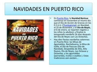 NAVIDADES EN PUERTO RICOEn Puerto Rico, la Navidad Boricua comienza en noviembre el mismo día que el Día de Acción de Gracias en los E.E.U.U. (Thanksgiving); en Navidad, el 25 de diciembre, y el Día de Reyes, el 6 de enero, se reparten regalos a los niños (y adultos); y finaliza la temporada navideña 16 días después del Día de Reyes con Las Octavitas.Hay diez fiestas navideñas solemnes en Puerto Rico: las Misas de Aguinaldos, Nochebuena, la Misa de Gallo, el Día de Pascuas (Día de Navidad), Despedida de Año, Año Nuevo, Día de Reyes, Las Octavas y Octavitas, y los aguinaldos (parrandas, trullas o asaltos ). Estas tradiciones aún existen...