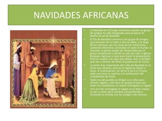NAVIDADES AFRICANASLa Navidad en el Congo comienza cuando un grupo de amigos ha sido designado para preparar el desfile anual de Navidad.El Día de Navidad comienza con grupo de amigos que recorren de un lado a otro la aldea, a lo largo de los caminos, por las casas de los misioneros, cantando villancicos conocidos en todo el mundo. A menudo, la gente puede ser despertado por el grupo empezando a desde la casa de culto o iglesia. Después regresan a casa para hacer la preparación final en cuanto a la ropa que deben usar y también que van a ofrecer de fiesta al pueblo por la noche.La parte más importante del culto de Navidad es el amor que ofrecen, este es el regalo en honor a Jesús. A continuación, en torno a las 8 o 9 horas cada uno hace su camino a la celebración del cumpleaños de Jesús.Todos los del pueblo se dirigen a un altar para ofrecer regalos, este acto no acabará hasta que todos los ciudadanos no hayan entregado su regalo.Una vez han entregado el regalo en el altar mayor, se van a cenar pero siempre compartiendo e invitando la comida con los amigos más íntimos .