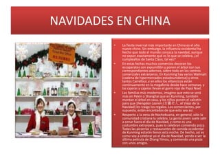 NAVIDADES EN CHINALa fiesta invernal más importante en China es el año nuevo chino. Sin embargo, la influencia occidental ha hecho que todo el mundo conozca la navidad, aunque no sepan exactamente qué es lo que se celebra, ¿el cumpleaños de Santa Claus, tal vez?En estas fechas muchos comercios decoran los escaparates con espumillón y ponen el árbol con sus correspondientes adornos, sobre todo en los centros comerciales extranjeros. En Kunming hay varios Walmart (cadena de hipermercados estadounidense) y otros tantos Carrefour, y en ellos los villancicos están continuamente en la megafonía desde hace semanas, y las cajeras y cajeros llevan el gorro rojo de Papá Noel.Las familias más modernas, imagino que esto se verá más en Pekín o Shanghai que en Kunming, también montan el árbol en casa, y los niños ponen el calcetín para que ShengdanLaoren (圣诞老人, el Viejo de la Navidad) les traiga los regalos. Los comerciantes, por supuesto, están encantados de que esto sea así.Respecto a la cena de Nochebuena, en general, sólo la comunidad cristiana la celebra. La gente joven suele salir a cenar fuera el día de Navidad, y como es una costumbre extranjera, pues lo celebran comiendo pizza. Todas las pizzerías y restaurantes de comida occidental de Kunming estarán llenos esta noche. De hecho, así es como voy a celebrar yo el día de Navidad, yendo a ver la última película de Zhang Yimou, y comiendo una pizza con unos amigos.