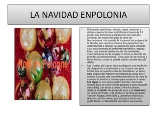 LA NAVIDAD ENPOLONIADiferentes aperitivos, carnes, sopas, verduras y dulces caseros forman en Polonia el menú de 12 platos que comienza a prepararse con casi dos semanas de antelación para la cena de Nochebuena. «La comida la hacemos las mujeres de la familia, nos reunimos todas. Las pequeñas van aprendiendo a cocinar, se aprovecha para cotillear, y así vas sintiendo el ambiente navideño», explica Elisa, una amante declarada de las navidades, especialmente las de su país. El árbol es otro de los grandes acontecimientos. Tiene que ser de verdad y tener frutos, y sólo se puede quitar cuando deja de darlos.Los rituales de la gran cena configuran una tradición de obligatorio cumplimiento: se compra una gran hostia que se reparte entre los familiares, se pone paja debajo del mantel y una figura de Jesús en el centro. Cuando sale la primera estrella en el cielo es cuando se sientan a la mesa para empezar a cenar. Los bigos es uno de los platos fuertes, hecho de repollo (que se va hirviendo poquito a poco durante siete días), con setas y carne. Entre los dulces destaca el sernik, de queso de vaca, y elmakowiec, un dulce de frutas. Tras el postre, la misa del gallo. «Se ven fuegos artificiales y cantamos villancicos. Además, está la nieve, que aunque a mí no me guste tanto, en Navidad la considero necesaria», 