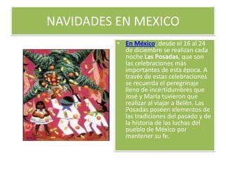NAVIDADES EN MEXICOEn México, desde el 16 al 24 de diciembre se realizan cada noche Las Posadas, que son las celebraciones más importantes de esta época. A través de estas celebraciones se recuerda el peregrinaje lleno de incertidumbres que José y María tuvieron que realizar al viajar a Belén. Las Posadas poseen elementos de las tradiciones del pasado y de la historia de las luchas del pueblo de México por mantener su fe.
