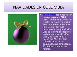 NAVIDADES EN COLOMBIAEn Colombialos niños hacen una carta para el “Niño Dios”, donde le escriben los regalos que quieren recibir. Esta se pone en el Pesebre (o el Belén), del cual desaparece, porque el Niño Dios se la lleva. Los regalos los trae entonces El Niño Dios y no Papá Noel, la noche del 24, y los deja sobre la cama de los pequeños, que amanecen el 25, felices rodeados de regalos.
