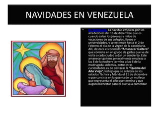 NAVIDADES EN VENEZUELAEn Venezuela, La navidad empieza por los alrededores del 16 de diciembre que es cuando salen los jóvenes y niños de vacaciones de sus colegios, liceos o universidades, y se extiende hasta el 2 de Febrero el día de la virgen de la candelaria. Allí, destaca el conocido “Amanecer Gaitero” que consiste en un grupo de gaitas que va de visita a cada ciudad a dar un concierto. Este amanecer gaitero generalmente empieza a las 8 de la noche y termina a las 6 de la madrugada. Además, entre otras curiosidades es de destacar la “Quema del Año Viejo”, festejo que se celebra en los estados Táchira y Mérida el 31 de diciembre y que consiste en la quema de un muñeco que representa el año que termina y que augura bienestar para el que va a comenzar.